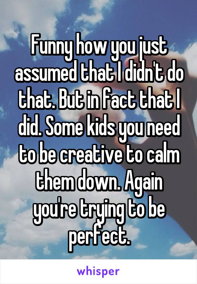 Funny how you just assumed that I didn't do that. But in fact that I did. Some kids you need to be creative to calm them down. Again you're trying to be perfect.