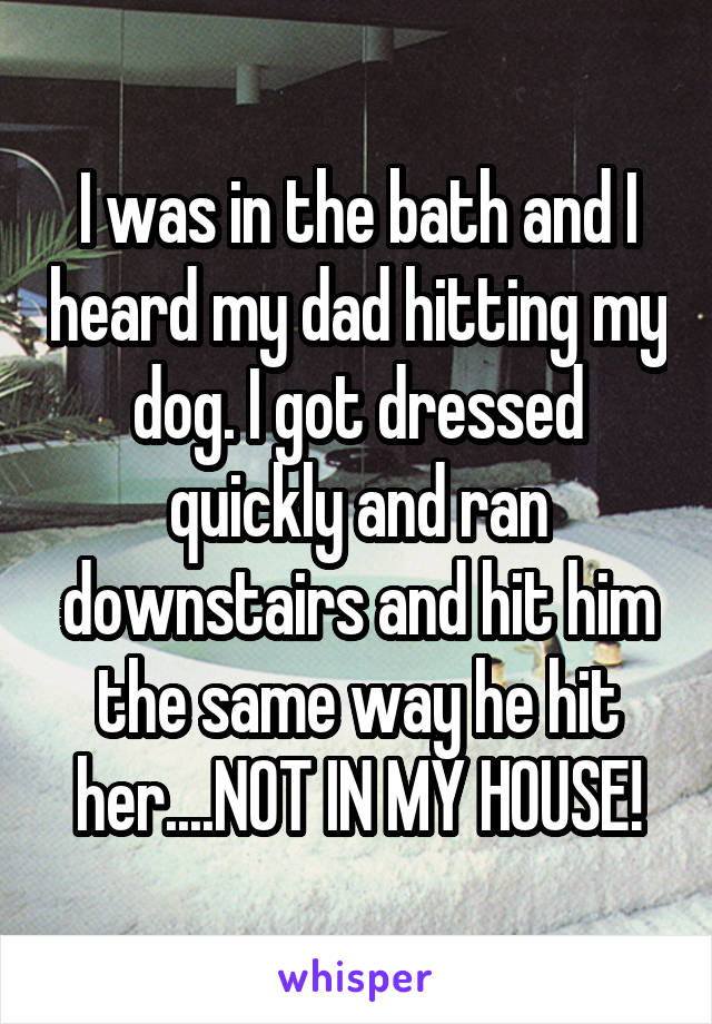 I was in the bath and I heard my dad hitting my dog. I got dressed quickly and ran downstairs and hit him the same way he hit her....NOT IN MY HOUSE!