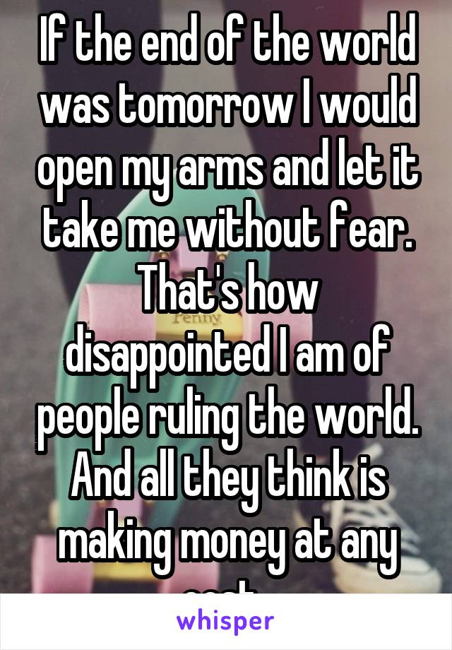 If the end of the world was tomorrow I would open my arms and let it take me without fear. That's how disappointed I am of people ruling the world. And all they think is making money at any cost. 