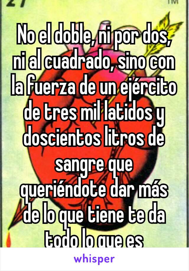 No el doble, ni por dos, ni al cuadrado, sino con la fuerza de un ejército de tres mil latidos y doscientos litros de sangre que queriéndote dar más de lo que tiene te da todo lo que es