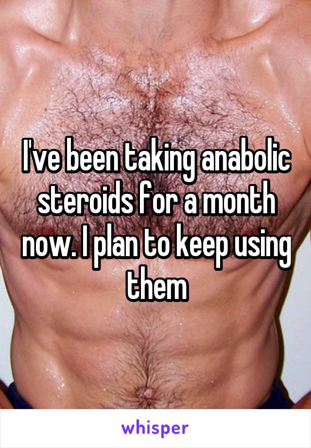 I've been taking anabolic steroids for a month now. I plan to keep using them