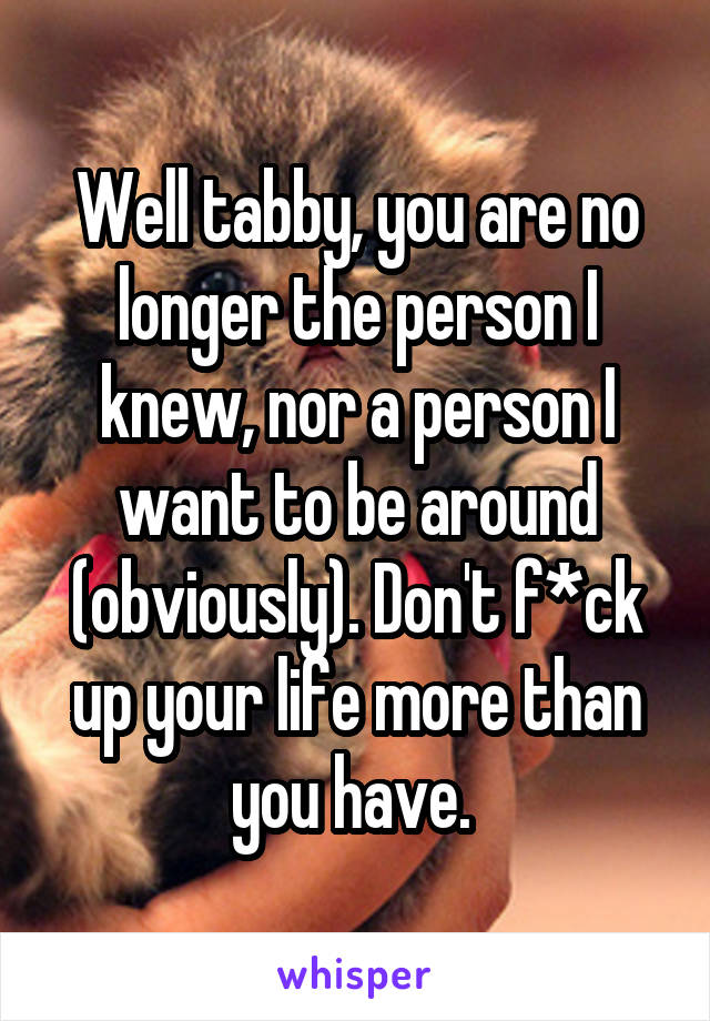 Well tabby, you are no longer the person I knew, nor a person I want to be around (obviously). Don't f*ck up your life more than you have. 