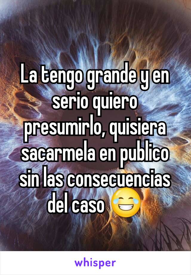 La tengo grande y en serio quiero presumirlo, quisiera sacarmela en publico sin las consecuencias del caso 😂