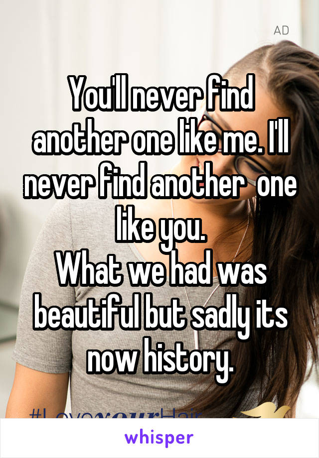 You'll never find another one like me. I'll never find another  one like you.
What we had was beautiful but sadly its now history.