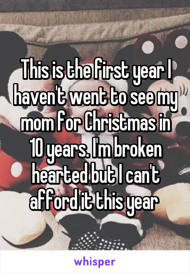 This is the first year I haven't went to see my mom for Christmas in 10 years. I'm broken hearted but I can't afford it this year 