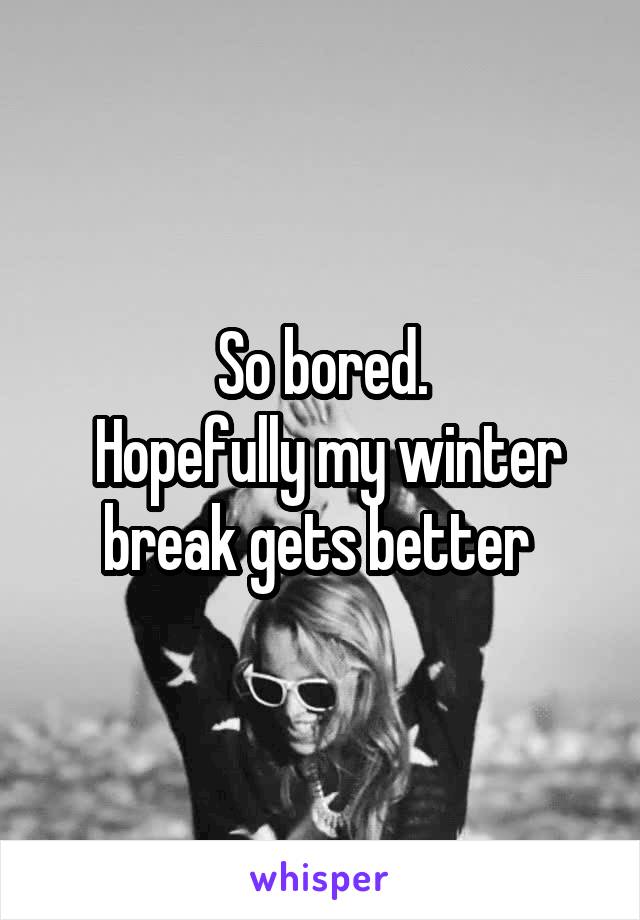 So bored.
 Hopefully my winter break gets better 