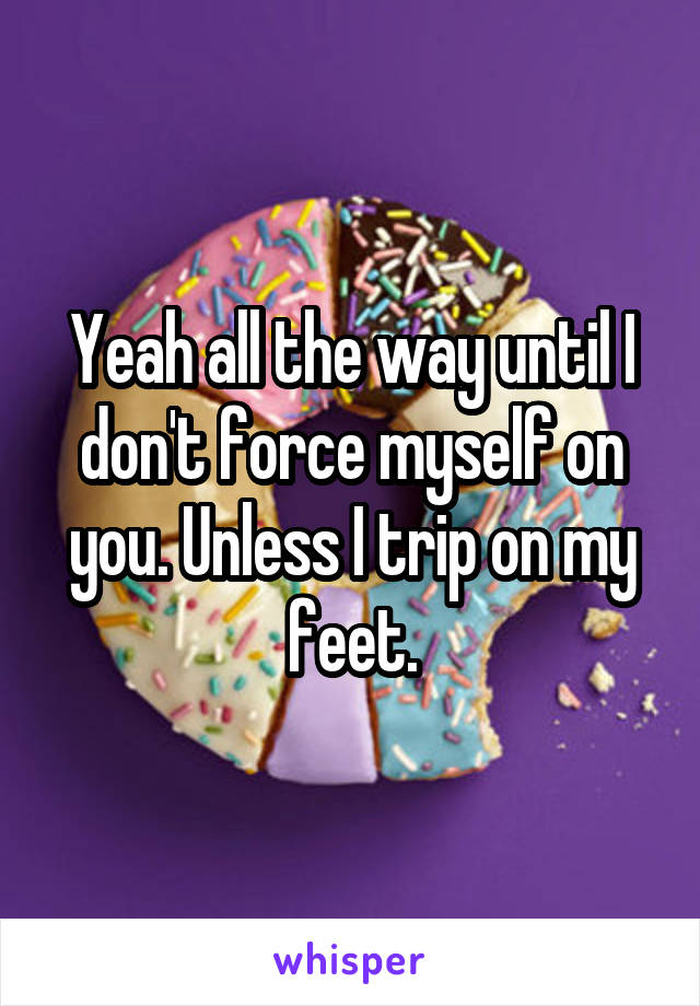 Yeah all the way until I don't force myself on you. Unless I trip on my feet.