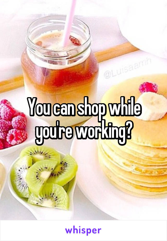 You can shop while you're working?