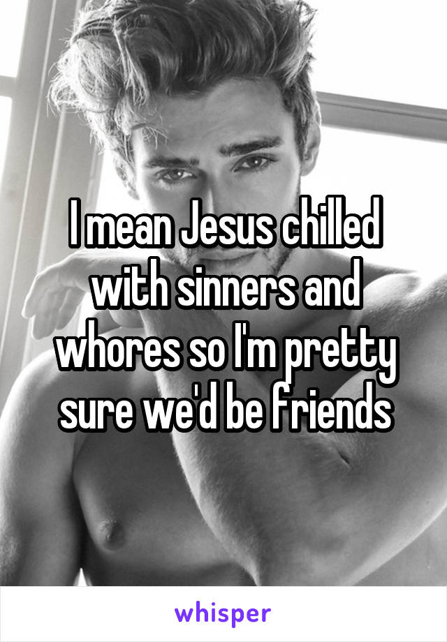 I mean Jesus chilled with sinners and whores so I'm pretty sure we'd be friends