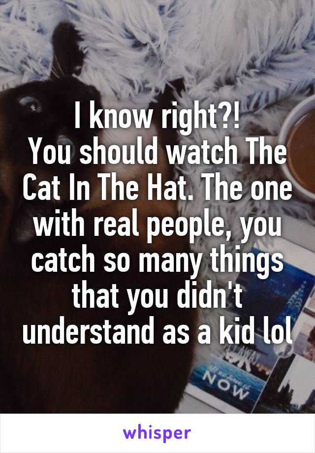 I know right?!
You should watch The Cat In The Hat. The one with real people, you catch so many things that you didn't understand as a kid lol
