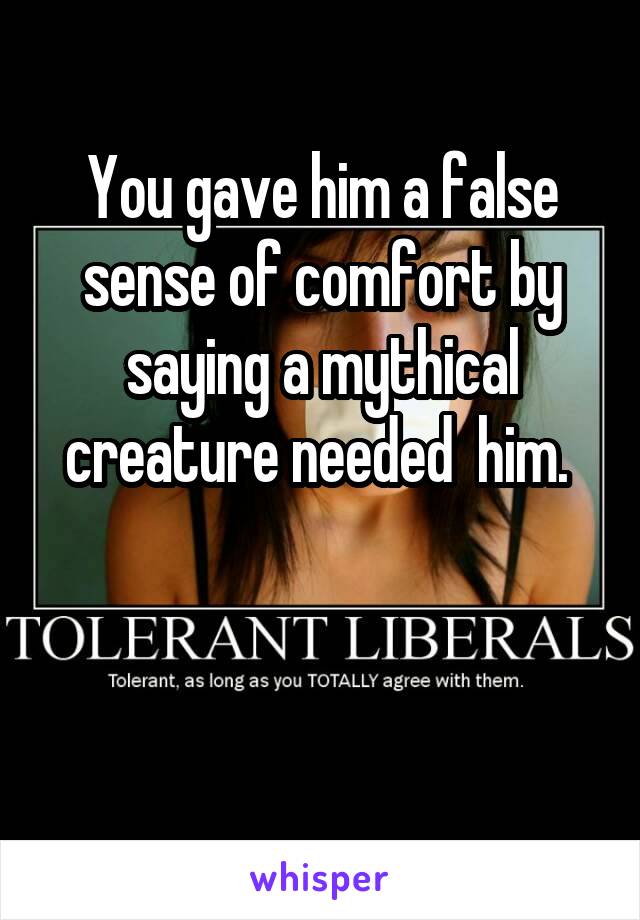 You gave him a false sense of comfort by saying a mythical creature needed  him. 


