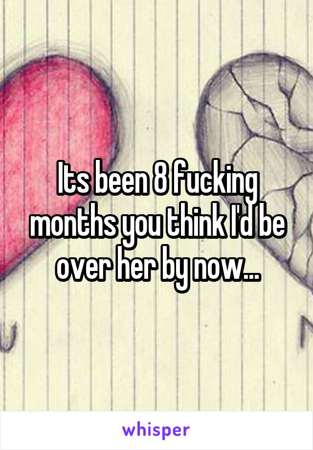 Its been 8 fucking months you think I'd be over her by now...