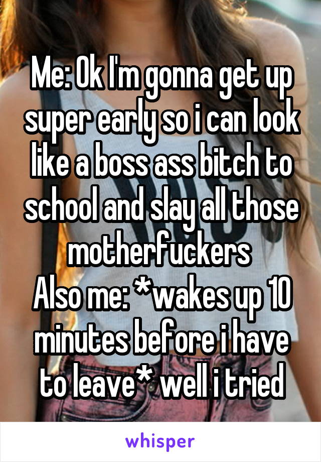 Me: Ok I'm gonna get up super early so i can look like a boss ass bitch to school and slay all those motherfuckers 
Also me: *wakes up 10 minutes before i have to leave* well i tried