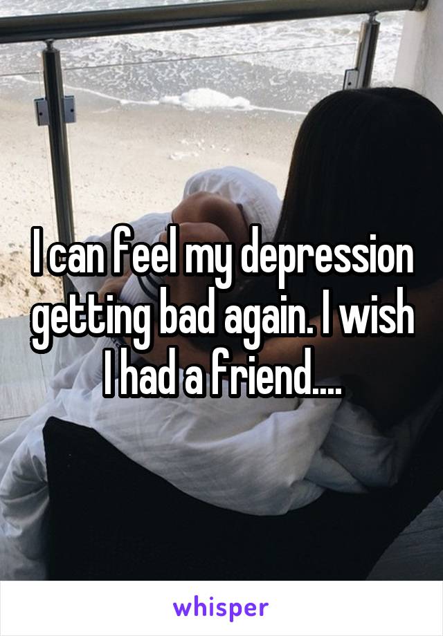 I can feel my depression getting bad again. I wish I had a friend....