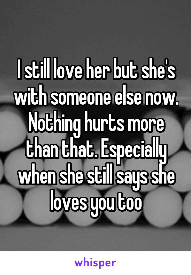 I still love her but she's with someone else now. Nothing hurts more than that. Especially when she still says she loves you too