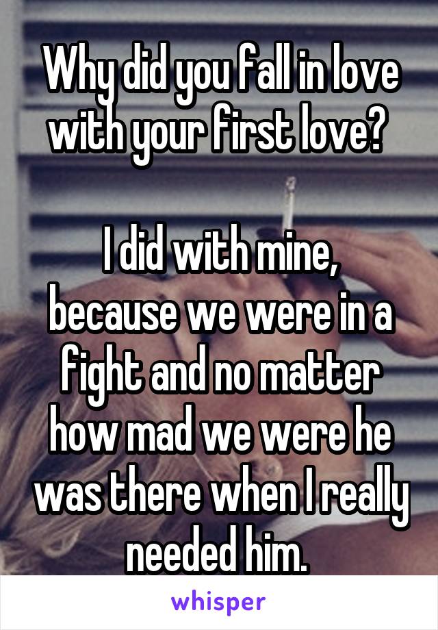 Why did you fall in love with your first love? 

I did with mine, because we were in a fight and no matter how mad we were he was there when I really needed him. 