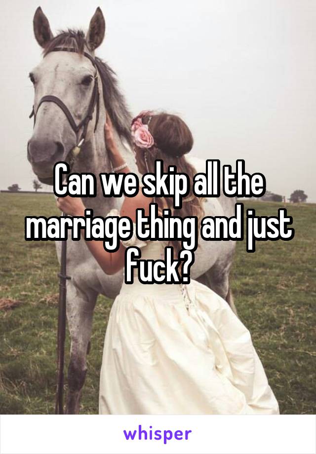 Can we skip all the marriage thing and just fuck?