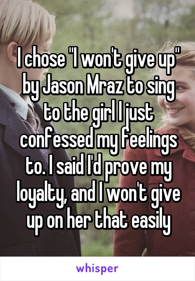 I chose "I won't give up" by Jason Mraz to sing to the girl I just confessed my feelings to. I said I'd prove my loyalty, and I won't give up on her that easily