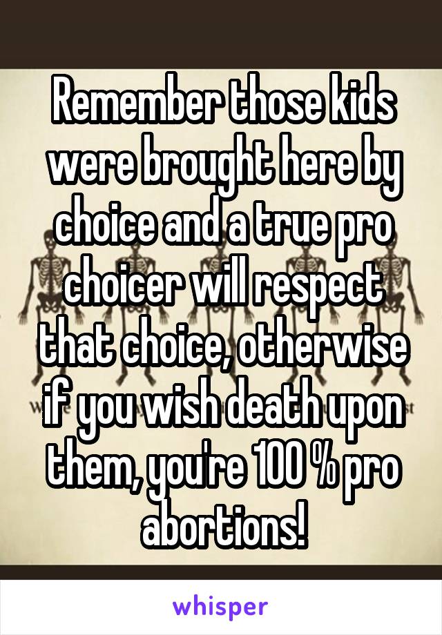 Remember those kids were brought here by choice and a true pro choicer will respect that choice, otherwise if you wish death upon them, you're 100 % pro abortions!