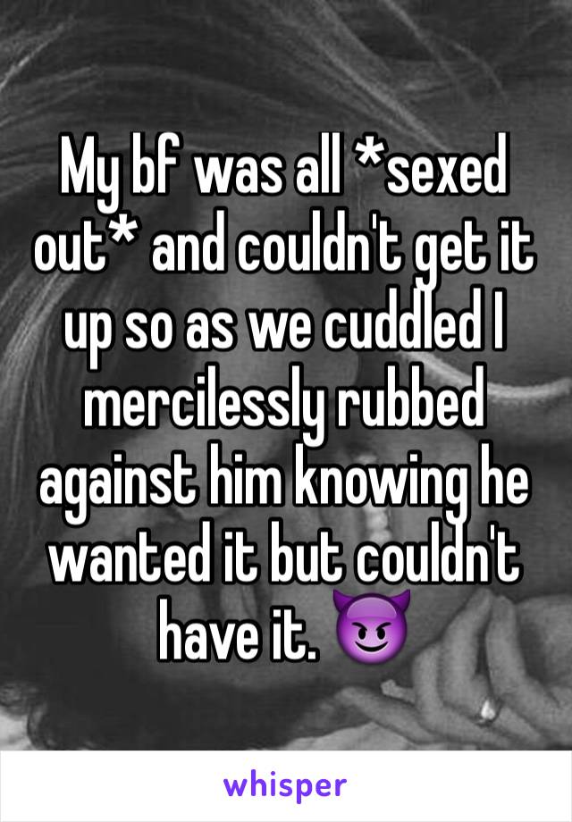 My bf was all *sexed out* and couldn't get it up so as we cuddled I mercilessly rubbed against him knowing he wanted it but couldn't have it. 😈