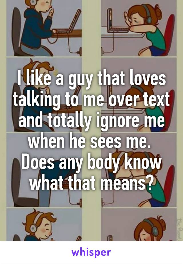 I like a guy that loves talking to me over text and totally ignore me when he sees me. 
Does any body know what that means?