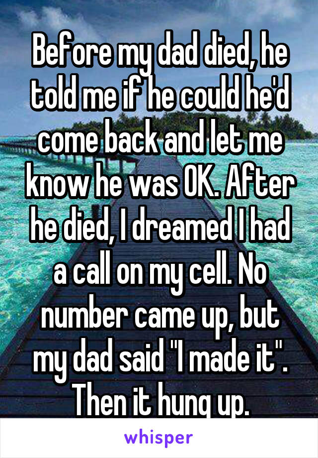 Before my dad died, he told me if he could he'd come back and let me know he was OK. After he died, I dreamed I had a call on my cell. No number came up, but my dad said "I made it". Then it hung up.