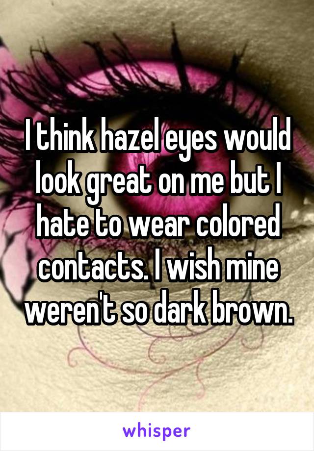 I think hazel eyes would look great on me but I hate to wear colored contacts. I wish mine weren't so dark brown.