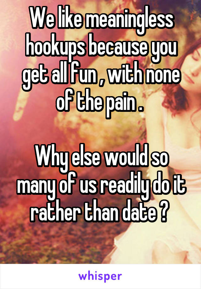 We like meaningless hookups because you get all fun , with none of the pain . 

Why else would so many of us readily do it rather than date ? 

