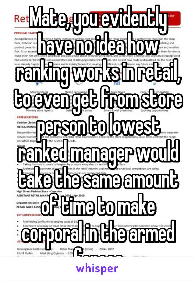 Mate, you evidently have no idea how ranking works in retail, to even get from store person to lowest ranked manager would take the same amount of time to make corporal in the armed forces