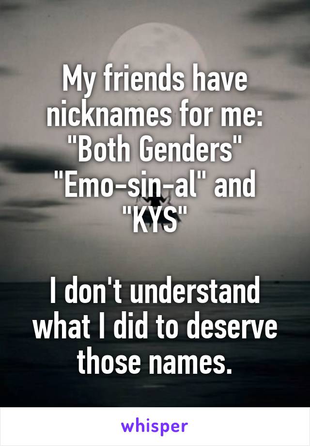 My friends have nicknames for me: "Both Genders" "Emo-sin-al" and "KYS"

I don't understand what I did to deserve those names.