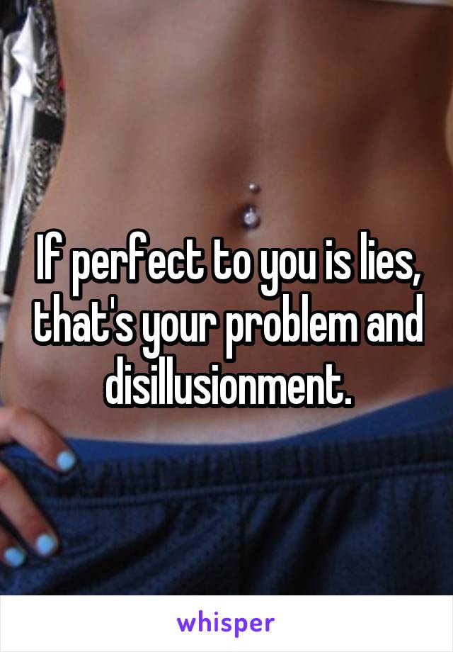 If perfect to you is lies, that's your problem and disillusionment.