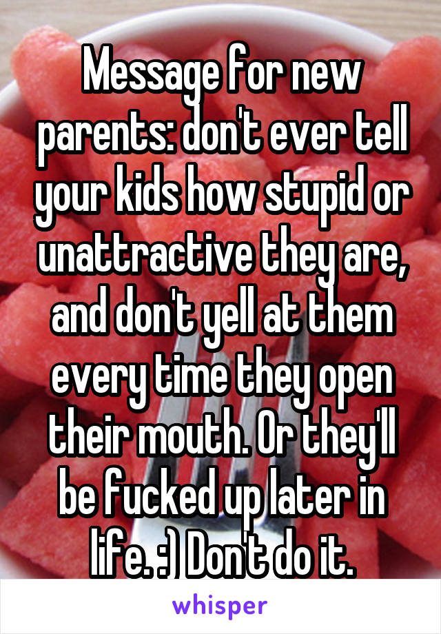 Message for new parents: don't ever tell your kids how stupid or unattractive they are, and don't yell at them every time they open their mouth. Or they'll be fucked up later in life. :) Don't do it.