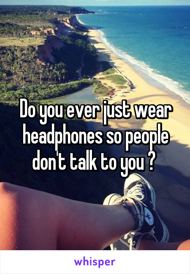 Do you ever just wear headphones so people don't talk to you ? 