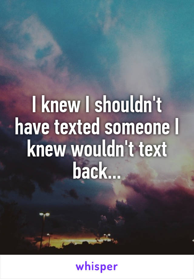 I knew I shouldn't have texted someone I knew wouldn't text back...