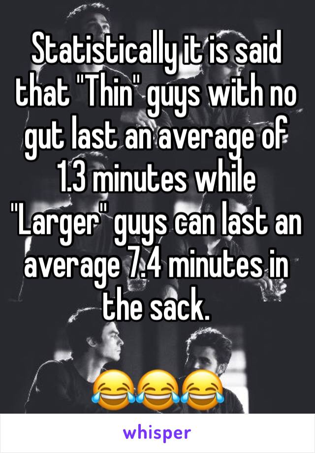 Statistically it is said that "Thin" guys with no gut last an average of 1.3 minutes while "Larger" guys can last an average 7.4 minutes in the sack. 

😂😂😂