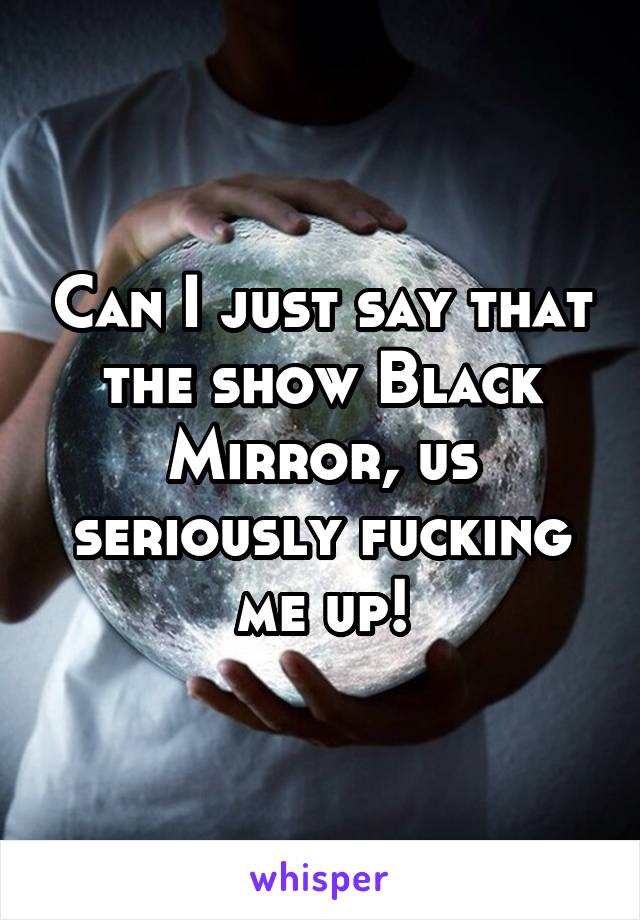 Can I just say that the show Black Mirror, us seriously fucking me up!