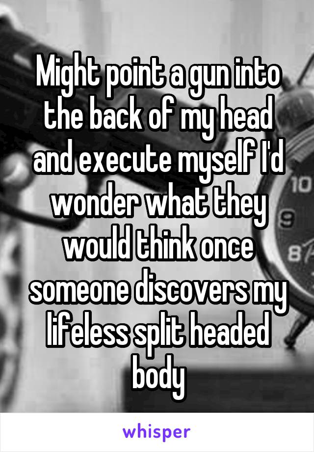 Might point a gun into the back of my head and execute myself I'd wonder what they would think once someone discovers my lifeless split headed body