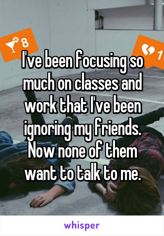 I've been focusing so much on classes and work that I've been ignoring my friends. Now none of them want to talk to me.