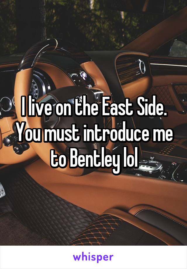 I live on the East Side. You must introduce me to Bentley lol