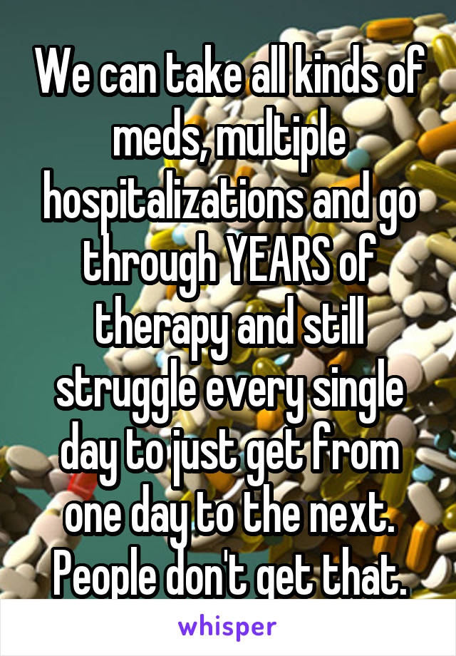 We can take all kinds of meds, multiple hospitalizations and go through YEARS of therapy and still struggle every single day to just get from one day to the next. People don't get that.