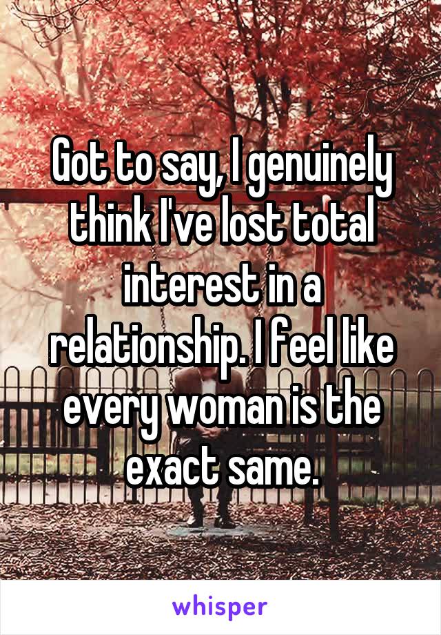 Got to say, I genuinely think I've lost total interest in a relationship. I feel like every woman is the exact same.