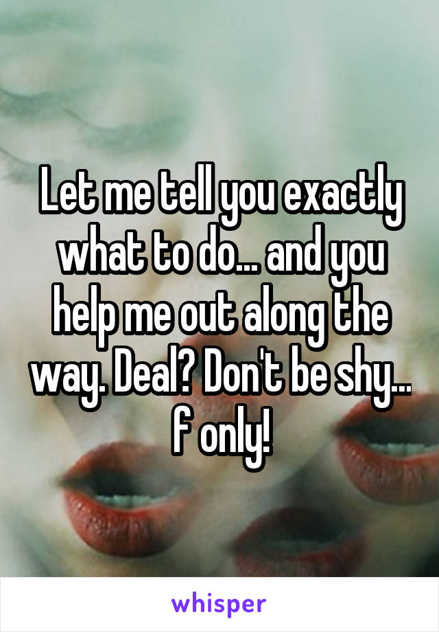 Let me tell you exactly what to do... and you help me out along the way. Deal? Don't be shy... f only!