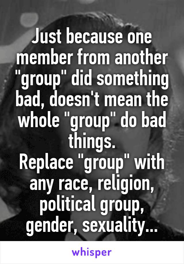 Just because one member from another "group" did something bad, doesn't mean the whole "group" do bad things.
Replace "group" with any race, religion, political group, gender, sexuality...