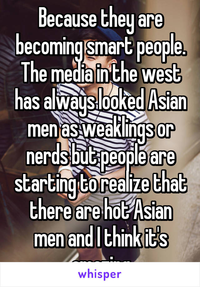 Because they are becoming smart people. The media in the west has always looked Asian men as weaklings or nerds but people are starting to realize that there are hot Asian men and I think it's amazing