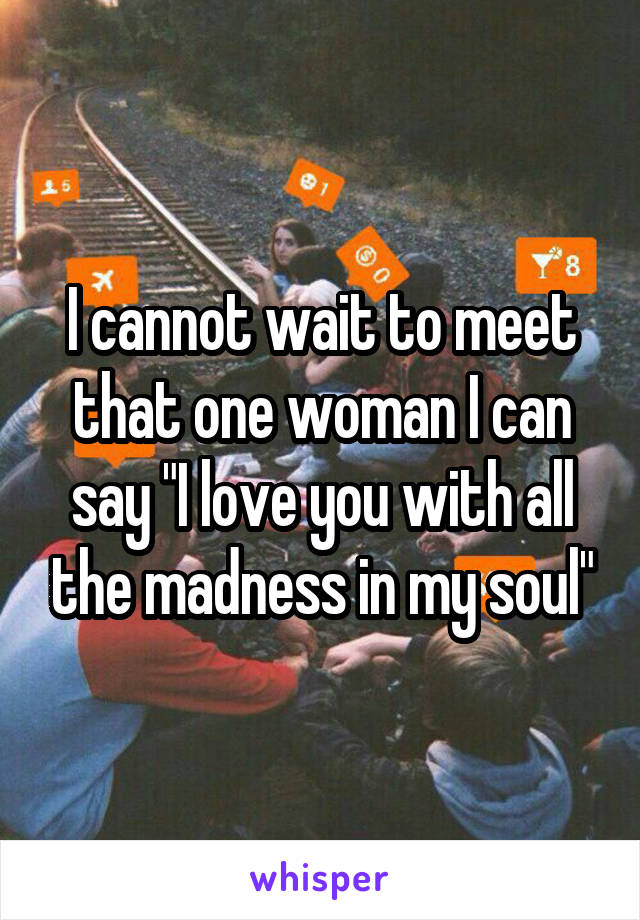 I cannot wait to meet that one woman I can say "I love you with all the madness in my soul"