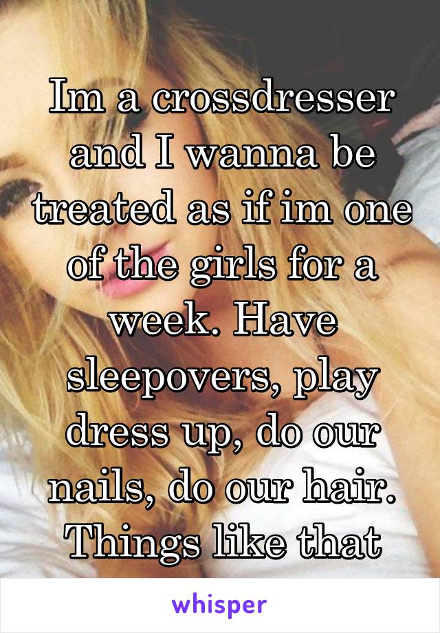 Im a crossdresser and I wanna be treated as if im one of the girls for a week. Have sleepovers, play dress up, do our nails, do our hair.
Things like that