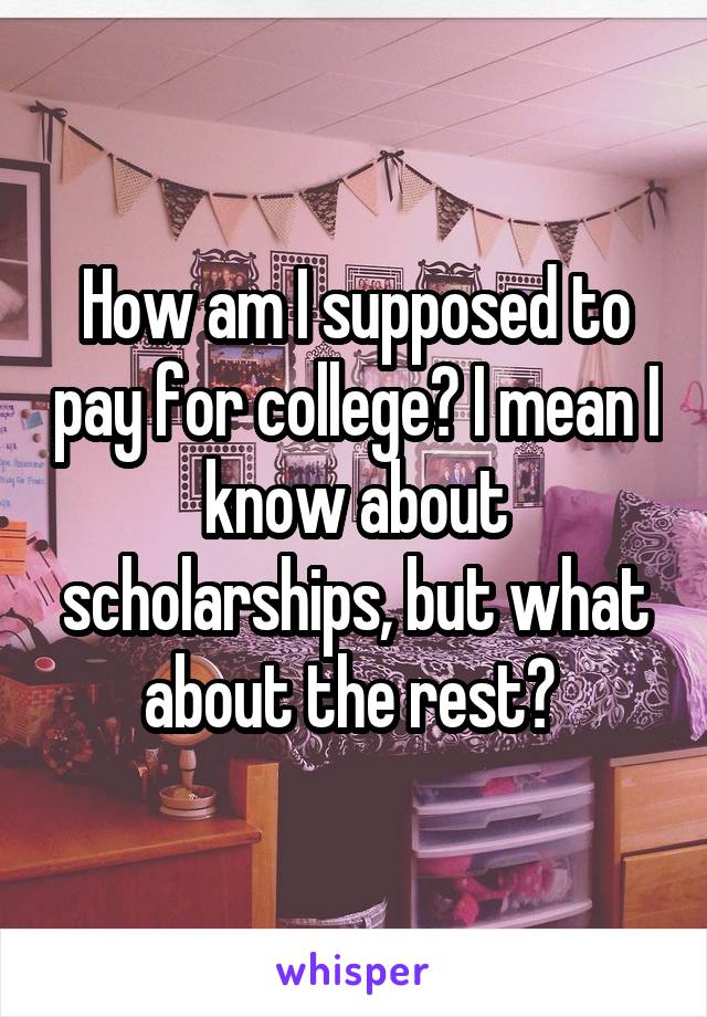 How am I supposed to pay for college? I mean I know about scholarships, but what about the rest? 