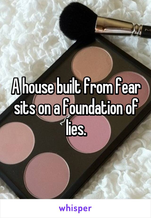 A house built from fear sits on a foundation of lies.