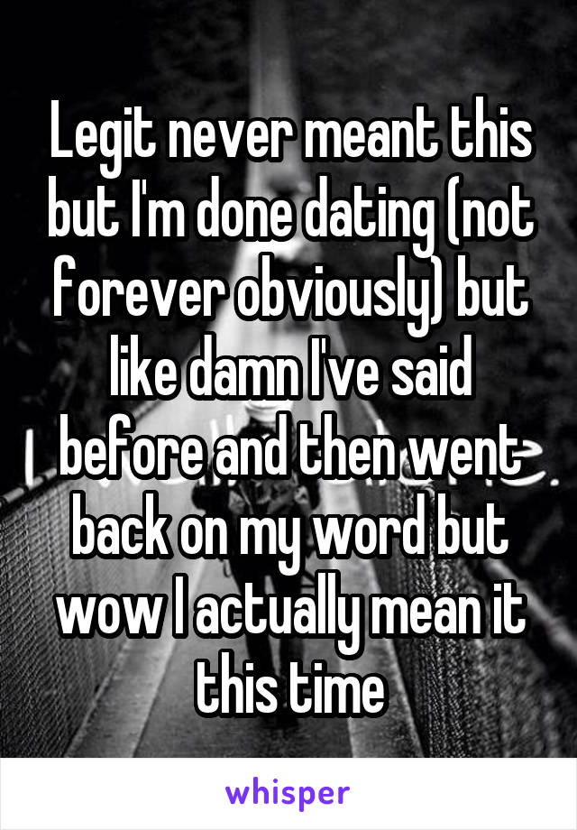 Legit never meant this but I'm done dating (not forever obviously) but like damn I've said before and then went back on my word but wow I actually mean it this time