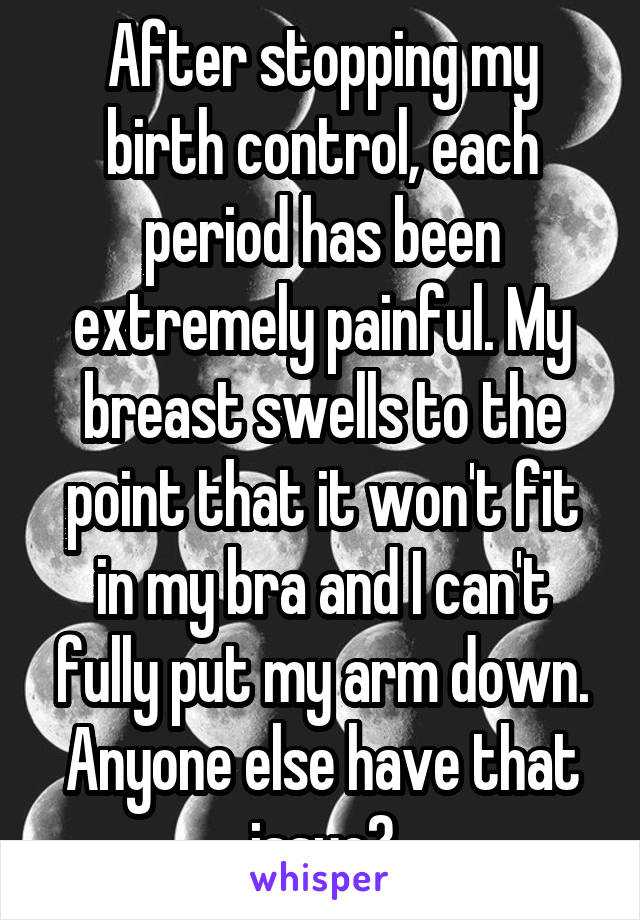 After stopping my birth control, each period has been extremely painful. My breast swells to the point that it won't fit in my bra and I can't fully put my arm down. Anyone else have that issue?